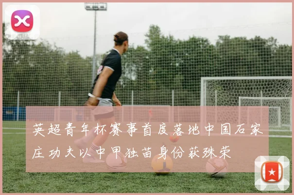 英超青年杯赛事首度落地中国石家庄功夫以中甲独苗身份获殊荣