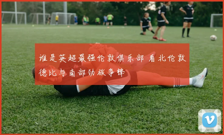 谁是英超最强伦敦俱乐部 看北伦敦德比与南部劲旅争锋